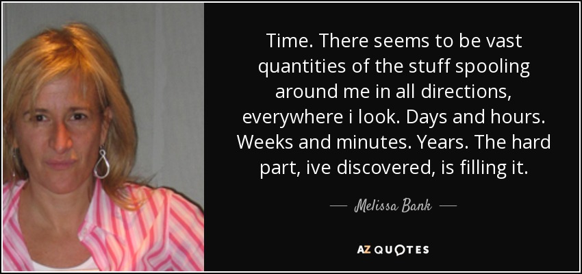 Time. There seems to be vast quantities of the stuff spooling around me in all directions, everywhere i look. Days and hours. Weeks and minutes. Years. The hard part, ive discovered, is filling it. - Melissa Bank