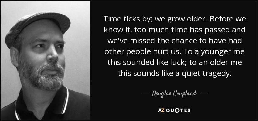 Time ticks by; we grow older. Before we know it, too much time has passed and we've missed the chance to have had other people hurt us. To a younger me this sounded like luck; to an older me this sounds like a quiet tragedy. - Douglas Coupland