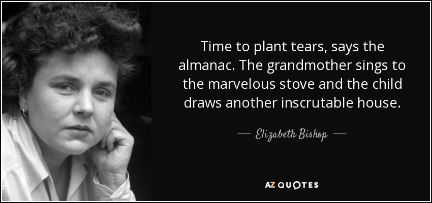 Time to plant tears, says the almanac. The grandmother sings to the marvelous stove and the child draws another inscrutable house. - Elizabeth Bishop