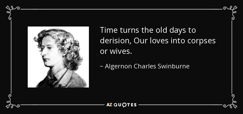 Time turns the old days to derision, Our loves into corpses or wives. - Algernon Charles Swinburne