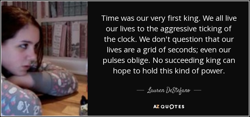 Time was our very first king. We all live our lives to the aggressive ticking of the clock. We don't question that our lives are a grid of seconds; even our pulses oblige. No succeeding king can hope to hold this kind of power. - Lauren DeStefano