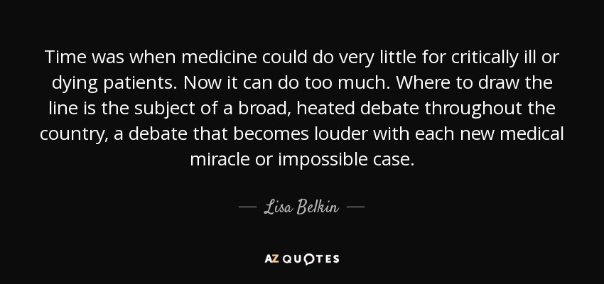 Time was when medicine could do very little for critically ill or dying patients. Now it can do too much. Where to draw the line is the subject of a broad, heated debate throughout the country, a debate that becomes louder with each new medical miracle or impossible case. - Lisa Belkin
