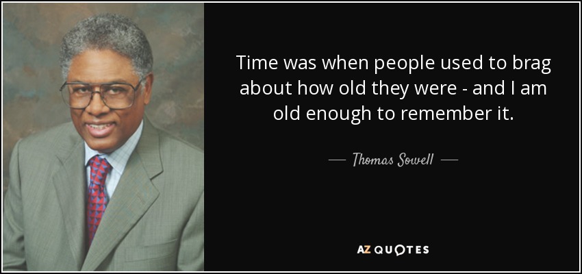 Time was when people used to brag about how old they were - and I am old enough to remember it. - Thomas Sowell