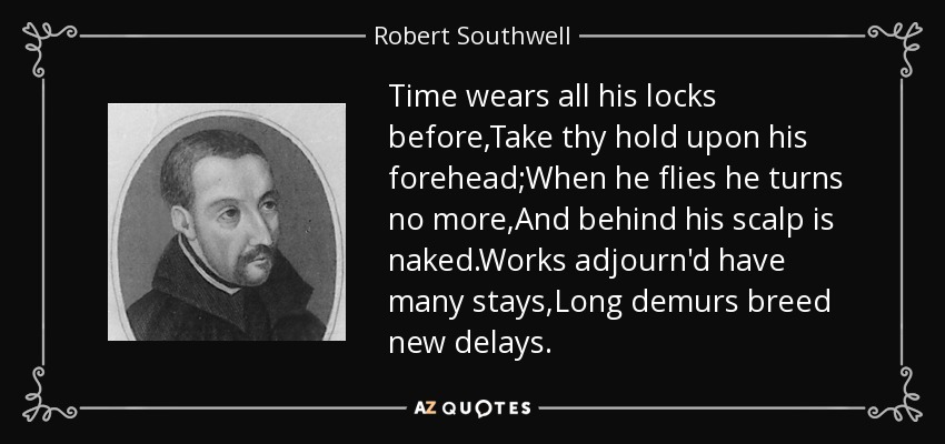 Time wears all his locks before,Take thy hold upon his forehead;When he flies he turns no more,And behind his scalp is naked.Works adjourn'd have many stays,Long demurs breed new delays. - Robert Southwell