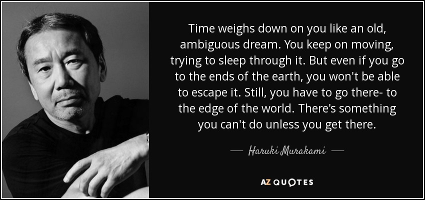 Time weighs down on you like an old, ambiguous dream. You keep on moving, trying to sleep through it. But even if you go to the ends of the earth, you won't be able to escape it. Still, you have to go there- to the edge of the world. There's something you can't do unless you get there. - Haruki Murakami