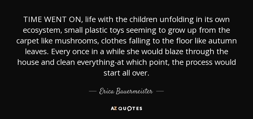 TIME WENT ON, life with the children unfolding in its own ecosystem, small plastic toys seeming to grow up from the carpet like mushrooms, clothes falling to the floor like autumn leaves. Every once in a while she would blaze through the house and clean everything-at which point, the process would start all over. - Erica Bauermeister