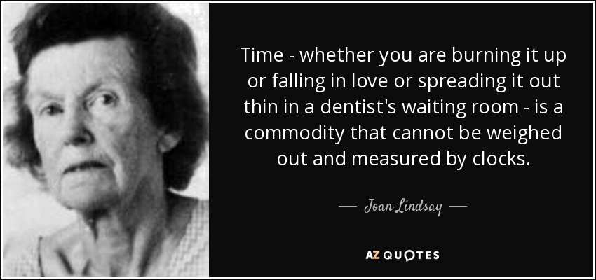Time - whether you are burning it up or falling in love or spreading it out thin in a dentist's waiting room - is a commodity that cannot be weighed out and measured by clocks. - Joan Lindsay