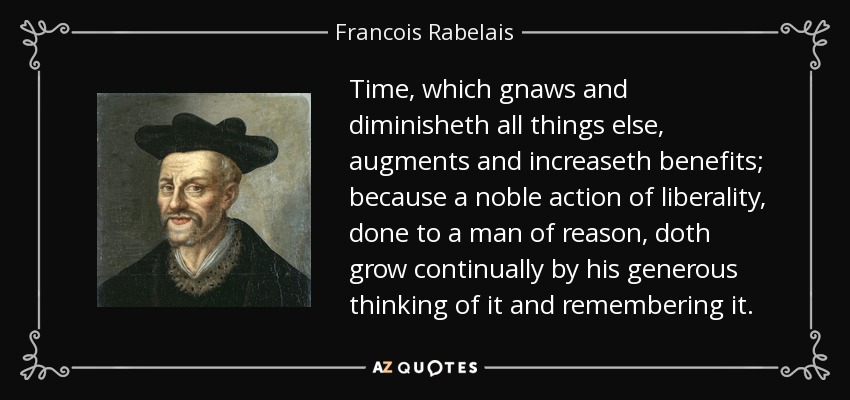 Time, which gnaws and diminisheth all things else, augments and increaseth benefits; because a noble action of liberality, done to a man of reason, doth grow continually by his generous thinking of it and remembering it. - Francois Rabelais