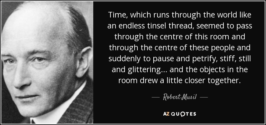 Time, which runs through the world like an endless tinsel thread, seemed to pass through the centre of this room and through the centre of these people and suddenly to pause and petrify, stiff, still and glittering... and the objects in the room drew a little closer together. - Robert Musil