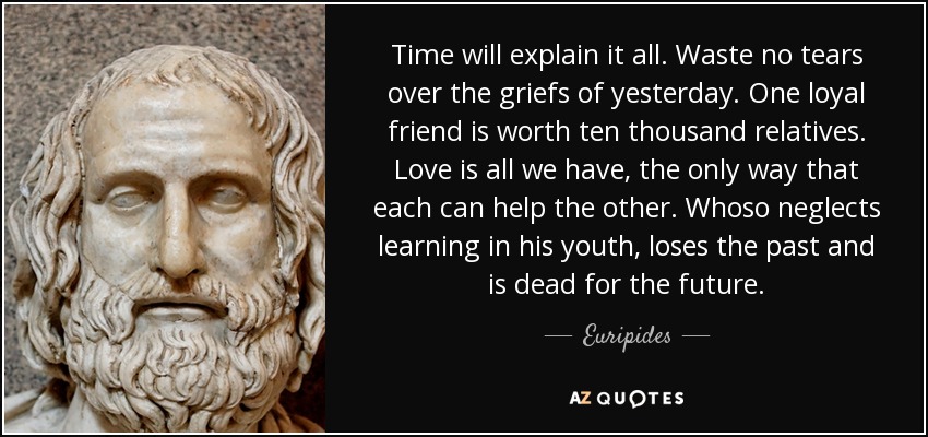 Time will explain it all. Waste no tears over the griefs of yesterday. One loyal friend is worth ten thousand relatives. Love is all we have, the only way that each can help the other. Whoso neglects learning in his youth, loses the past and is dead for the future. - Euripides