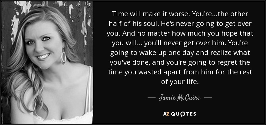 Time will make it worse! You're...the other half of his soul. He's never going to get over you. And no matter how much you hope that you will... you'll never get over him. You're going to wake up one day and realize what you've done, and you're going to regret the time you wasted apart from him for the rest of your life. - Jamie McGuire