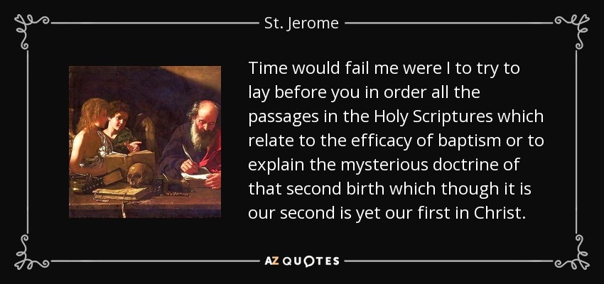 Time would fail me were I to try to lay before you in order all the passages in the Holy Scriptures which relate to the efficacy of baptism or to explain the mysterious doctrine of that second birth which though it is our second is yet our first in Christ. - St. Jerome
