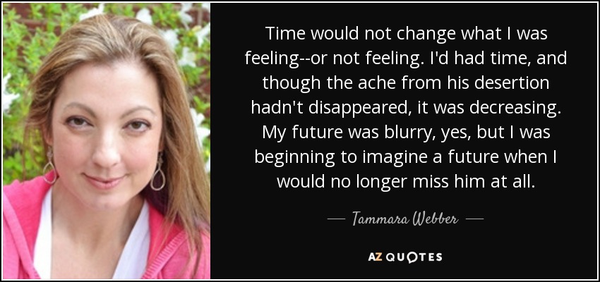 Time would not change what I was feeling--or not feeling. I'd had time, and though the ache from his desertion hadn't disappeared, it was decreasing. My future was blurry, yes, but I was beginning to imagine a future when I would no longer miss him at all. - Tammara Webber