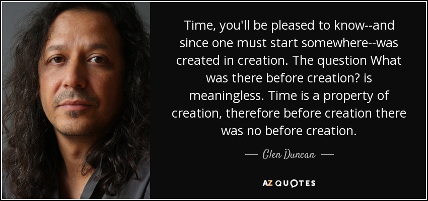 Time, you'll be pleased to know--and since one must start somewhere--was created in creation. The question What was there before creation? is meaningless. Time is a property of creation, therefore before creation there was no before creation. - Glen Duncan