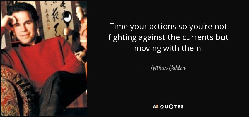 Time your actions so you're not fighting against the currents but moving with them. - Arthur Golden