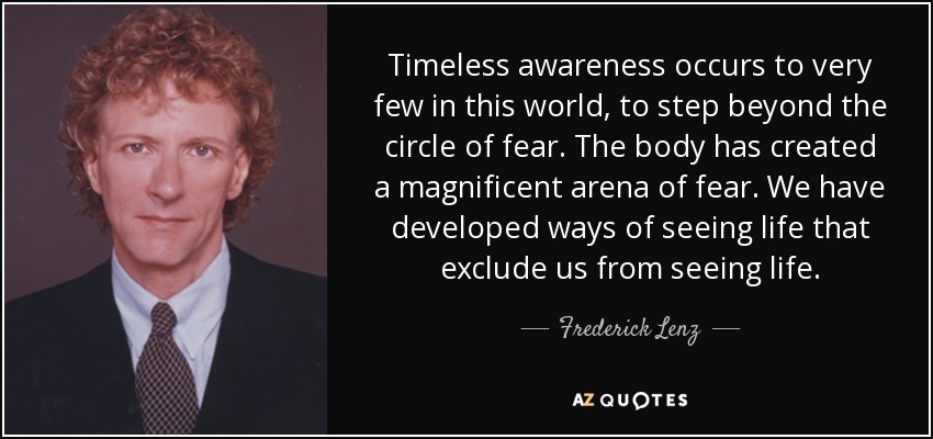 Timeless awareness occurs to very few in this world, to step beyond the circle of fear. The body has created a magnificent arena of fear. We have developed ways of seeing life that exclude us from seeing life. - Frederick Lenz