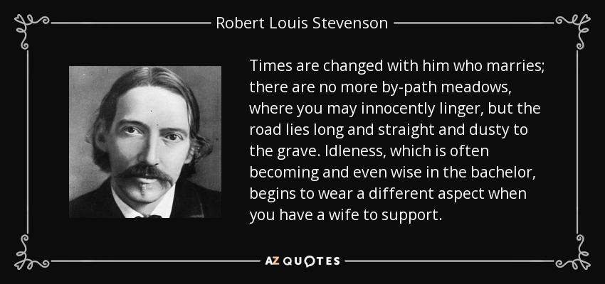 Times are changed with him who marries; there are no more by-path meadows, where you may innocently linger, but the road lies long and straight and dusty to the grave. Idleness, which is often becoming and even wise in the bachelor, begins to wear a different aspect when you have a wife to support. - Robert Louis Stevenson