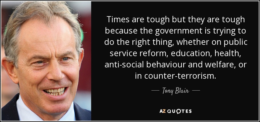 Times are tough but they are tough because the government is trying to do the right thing, whether on public service reform, education, health, anti-social behaviour and welfare, or in counter-terrorism. - Tony Blair