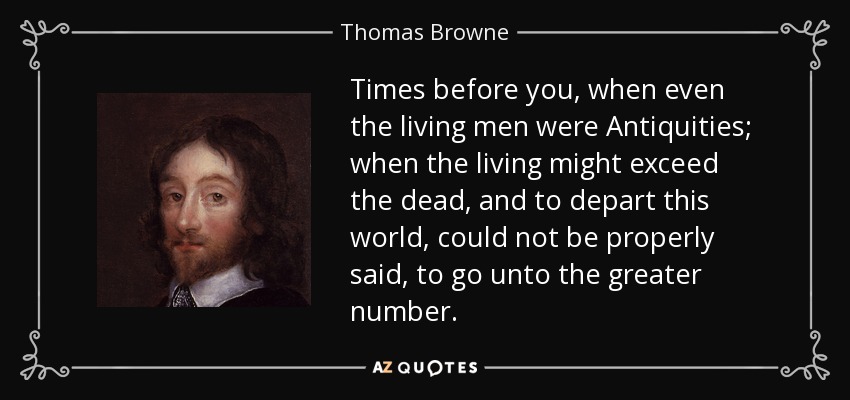 Times before you, when even the living men were Antiquities; when the living might exceed the dead, and to depart this world, could not be properly said, to go unto the greater number. - Thomas Browne