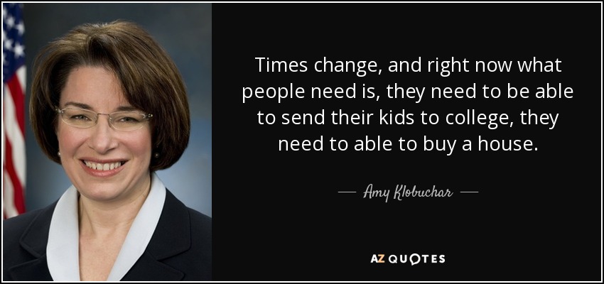 Times change, and right now what people need is, they need to be able to send their kids to college, they need to able to buy a house. - Amy Klobuchar