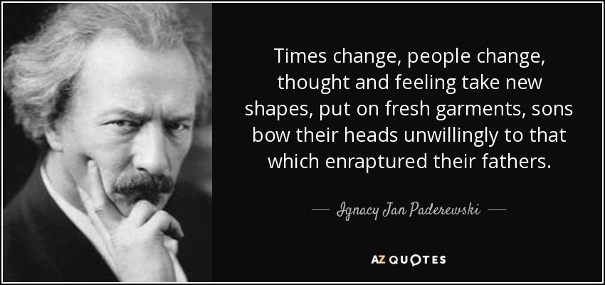 Times change, people change, thought and feeling take new shapes, put on fresh garments, sons bow their heads unwillingly to that which enraptured their fathers. - Ignacy Jan Paderewski