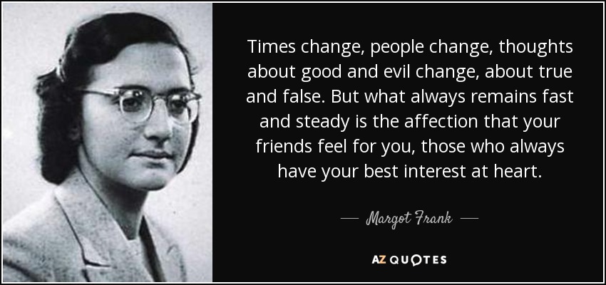 Times change, people change, thoughts about good and evil change, about true and false. But what always remains fast and steady is the affection that your friends feel for you, those who always have your best interest at heart. - Margot Frank