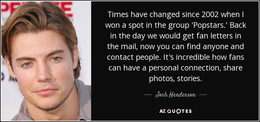Times have changed since 2002 when I won a spot in the group 'Popstars.' Back in the day we would get fan letters in the mail, now you can find anyone and contact people. It's incredible how fans can have a personal connection, share photos, stories. - Josh Henderson