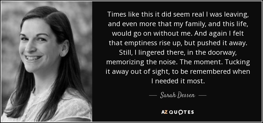 Times like this it did seem real I was leaving, and even more that my family, and this life, would go on without me. And again I felt that emptiness rise up, but pushed it away. Still, I lingered there, in the doorway, memorizing the noise. The moment. Tucking it away out of sight, to be remembered when I needed it most. - Sarah Dessen