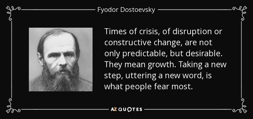 Times of crisis, of disruption or constructive change, are not only predictable, but desirable. They mean growth. Taking a new step, uttering a new word, is what people fear most. - Fyodor Dostoevsky