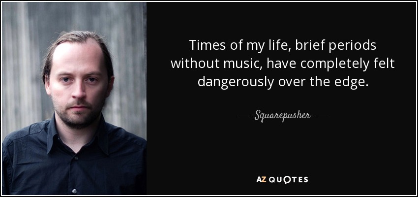 Times of my life, brief periods without music, have completely felt dangerously over the edge. - Squarepusher