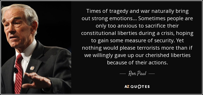Times of tragedy and war naturally bring out strong emotions... Sometimes people are only too anxious to sacrifice their constitutional liberties during a crisis, hoping to gain some measure of security. Yet nothing would please terrorists more than if we willingly gave up our cherished liberties because of their actions. - Ron Paul