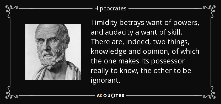Timidity betrays want of powers, and audacity a want of skill. There are, indeed, two things, knowledge and opinion, of which the one makes its possessor really to know, the other to be ignorant. - Hippocrates