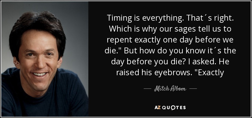 Timing is everything. That´s right. Which is why our sages tell us to repent exactly one day before we die.