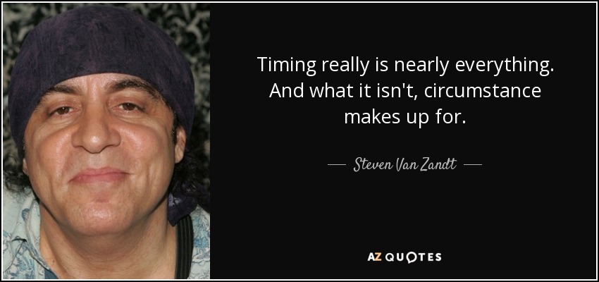Timing really is nearly everything. And what it isn't, circumstance makes up for. - Steven Van Zandt
