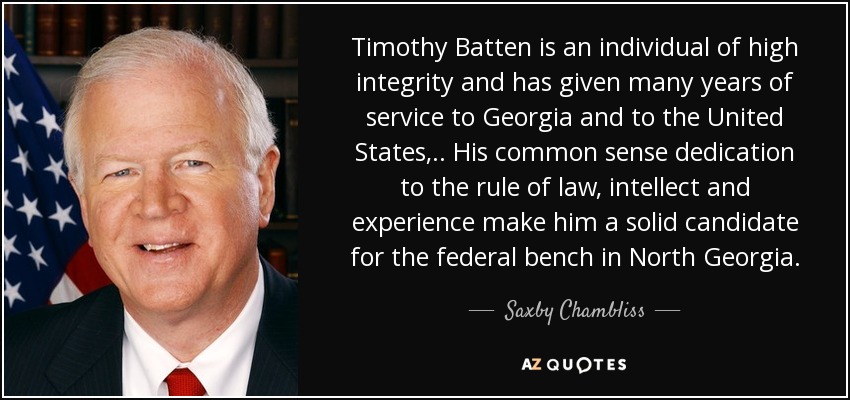 Timothy Batten is an individual of high integrity and has given many years of service to Georgia and to the United States, .. His common sense dedication to the rule of law, intellect and experience make him a solid candidate for the federal bench in North Georgia. - Saxby Chambliss