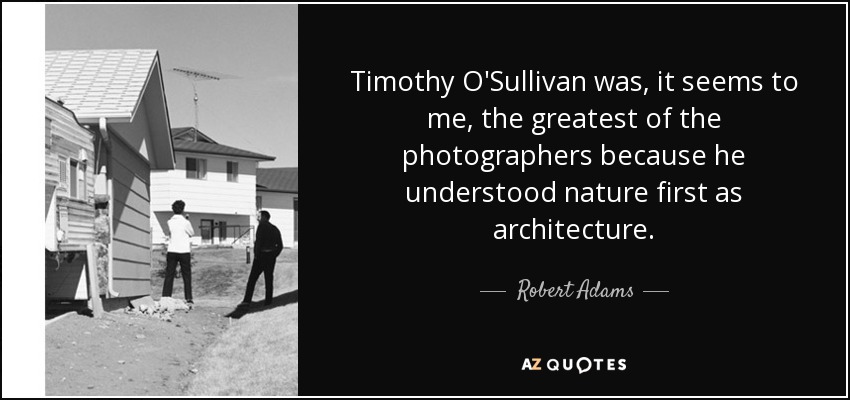 Timothy O'Sullivan was, it seems to me, the greatest of the photographers because he understood nature first as architecture. - Robert Adams