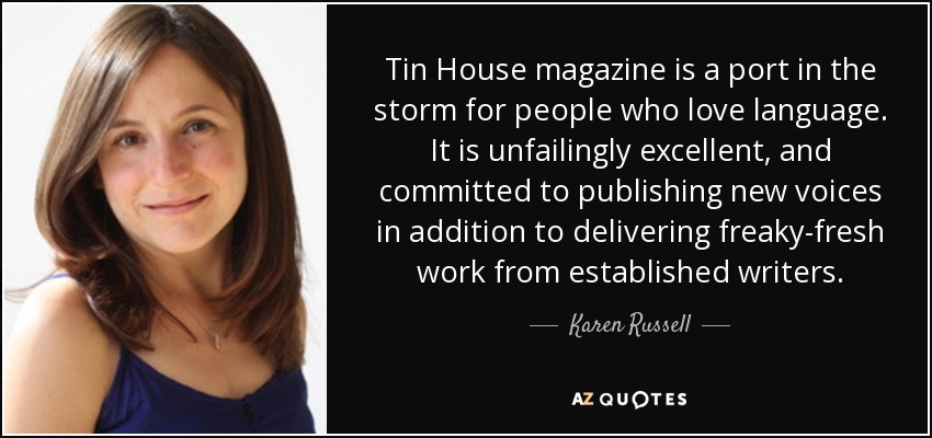 Tin House magazine is a port in the storm for people who love language. It is unfailingly excellent, and committed to publishing new voices in addition to delivering freaky-fresh work from established writers. - Karen Russell