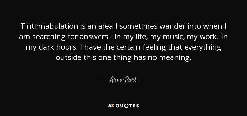 Tintinnabulation is an area I sometimes wander into when I am searching for answers - in my life, my music, my work. In my dark hours, I have the certain feeling that everything outside this one thing has no meaning. - Arvo Part