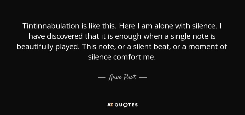 Tintinnabulation is like this. Here I am alone with silence. I have discovered that it is enough when a single note is beautifully played. This note, or a silent beat, or a moment of silence comfort me. - Arvo Part