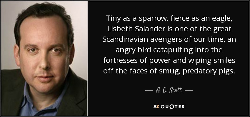 Tiny as a sparrow, fierce as an eagle, Lisbeth Salander is one of the great Scandinavian avengers of our time, an angry bird catapulting into the fortresses of power and wiping smiles off the faces of smug, predatory pigs. - A. O. Scott