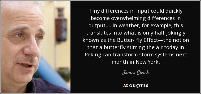 Tiny differences in input could quickly become overwhelming differences in output.... In weather, for example, this translates into what is only half-jokingly known as the Butter- fly Effect—the notion that a butterfly stirring the air today in Peking can transform storm systems next month in New York. - James Gleick