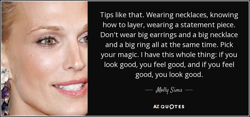 Tips like that. Wearing necklaces, knowing how to layer, wearing a statement piece. Don't wear big earrings and a big necklace and a big ring all at the same time. Pick your magic. I have this whole thing: if you look good, you feel good, and if you feel good, you look good. - Molly Sims