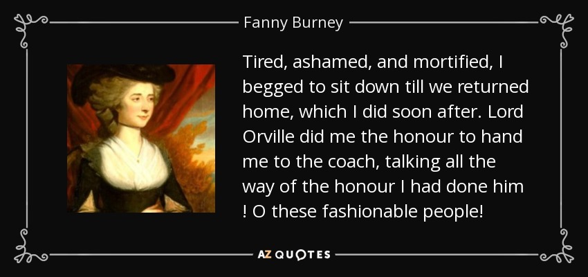 Tired, ashamed, and mortified, I begged to sit down till we returned home, which I did soon after. Lord Orville did me the honour to hand me to the coach, talking all the way of the honour I had done him ! O these fashionable people! - Fanny Burney