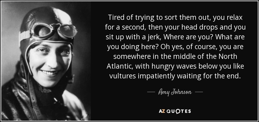 Tired of trying to sort them out, you relax for a second, then your head drops and you sit up with a jerk, Where are you? What are you doing here? Oh yes, of course, you are somewhere in the middle of the North Atlantic, with hungry waves below you like vultures impatiently waiting for the end. - Amy Johnson