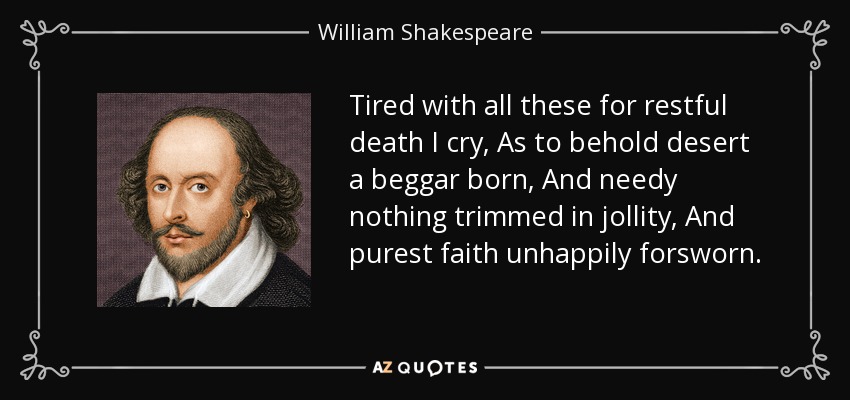 Tired with all these for restful death I cry, As to behold desert a beggar born, And needy nothing trimmed in jollity, And purest faith unhappily forsworn. - William Shakespeare
