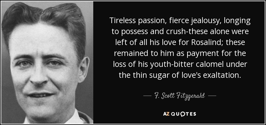 Tireless passion, fierce jealousy, longing to possess and crush-these alone were left of all his love for Rosalind; these remained to him as payment for the loss of his youth-bitter calomel under the thin sugar of love's exaltation. - F. Scott Fitzgerald