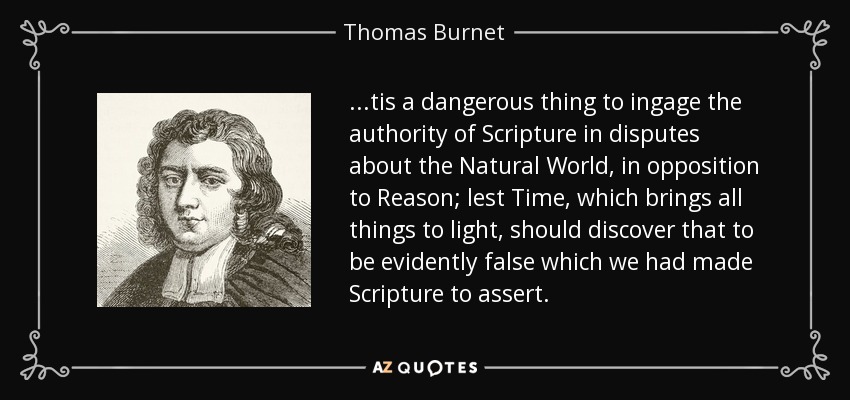 ...tis a dangerous thing to ingage the authority of Scripture in disputes about the Natural World, in opposition to Reason; lest Time, which brings all things to light, should discover that to be evidently false which we had made Scripture to assert. - Thomas Burnet