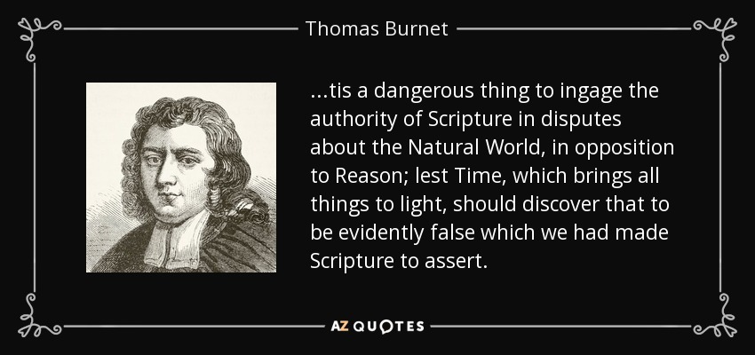 ...tis a dangerous thing to ingage the authority of Scripture in disputes about the Natural World, in opposition to Reason; lest Time, which brings all things to light, should discover that to be evidently false which we had made Scripture to assert. - Thomas Burnet