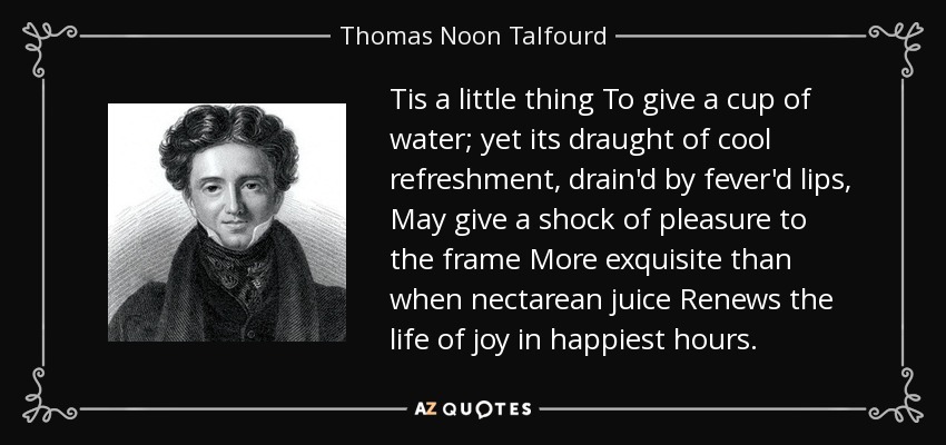 Tis a little thing To give a cup of water; yet its draught of cool refreshment, drain'd by fever'd lips, May give a shock of pleasure to the frame More exquisite than when nectarean juice Renews the life of joy in happiest hours. - Thomas Noon Talfourd