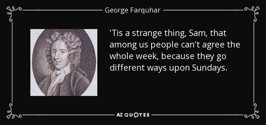 'Tis a strange thing, Sam, that among us people can't agree the whole week, because they go different ways upon Sundays. - George Farquhar